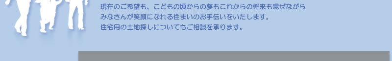 現在のご希望も、こどもの頃からの夢もこれからの将来も混ぜながらみなさんが笑顔になれる住まいのお手伝いをいたします。土地探しについてもご相談を承ります。